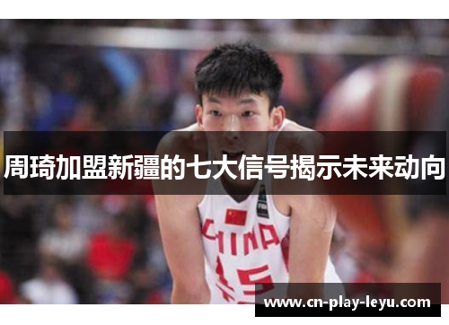 周琦加盟新疆的七大信号揭示未来动向