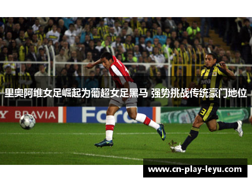 里奥阿维女足崛起为葡超女足黑马 强势挑战传统豪门地位