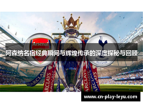 阿森纳名宿经典瞬间与辉煌传承的深度探秘与回顾