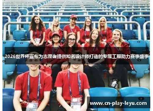 2026世界杯宣布为志愿者提供知名设计师打造的专属工服助力赛事盛事