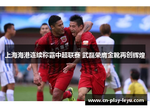 上海海港连续称霸中超联赛 武磊荣膺金靴再创辉煌