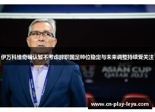 伊万科维奇确认暂不考虑辞职国足帅位稳定与未来调整持续受关注