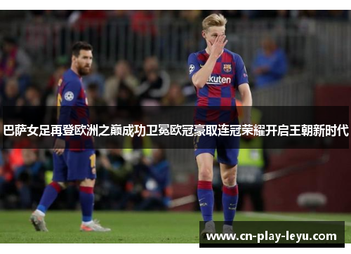 巴萨女足再登欧洲之巅成功卫冕欧冠豪取连冠荣耀开启王朝新时代